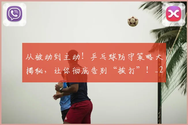 从被动到主动!乒乓球防守策略大揭秘,让你彻底告别“挨打”!_20260704164630
