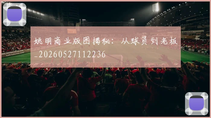 姚明商业版图揭秘:从球员到老板_20260527112236