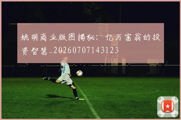 姚明商业版图揭秘:亿万富翁的投资智慧_20260707143123