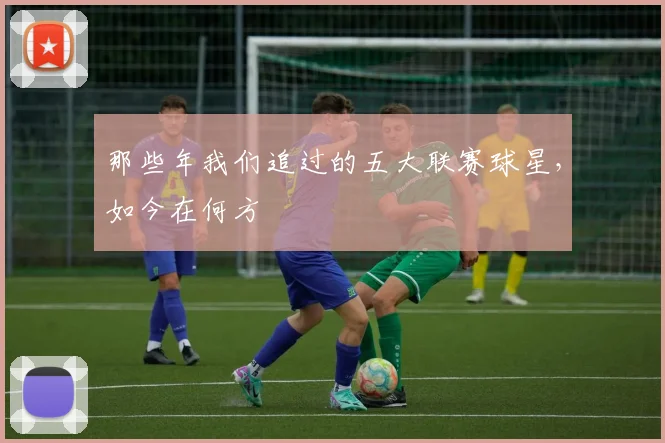 那些年我们追过的五大联赛球星,如今在何方