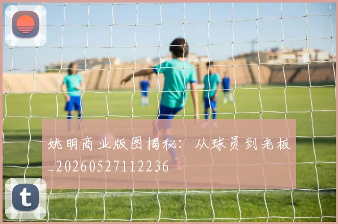 姚明商业版图揭秘：从球员到老板_20260527112236