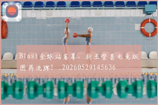 Blast全球站落幕,新王登基电竞版图再洗牌!_20260529145636