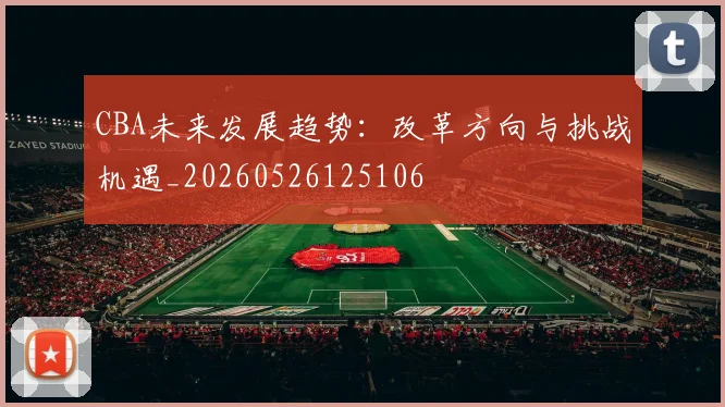 CBA未来发展趋势:改革方向与挑战机遇_20260526125106