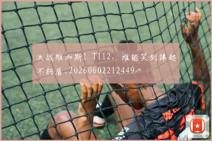 决战维加斯！TI12，谁能笑到捧起不朽盾_20260602212449