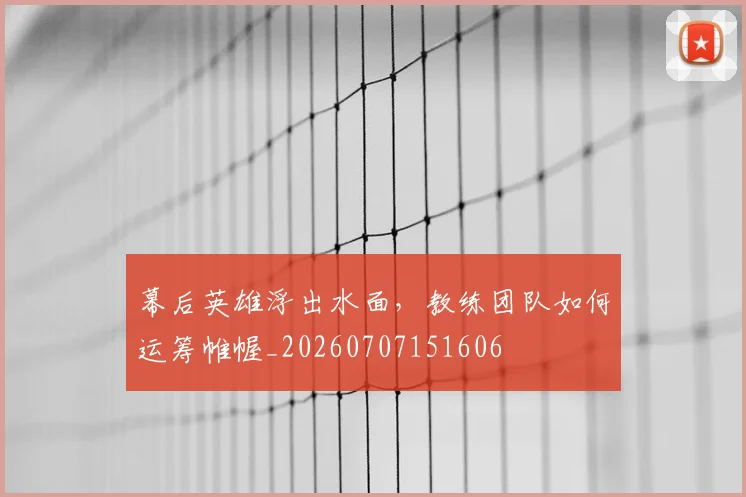 幕后英雄浮出水面,教练团队如何运筹帷幄_20260707151606