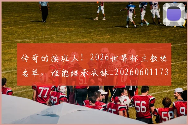 传奇的接班人!2026世界杯主教练名单,谁能继承衣钵_20260601173428