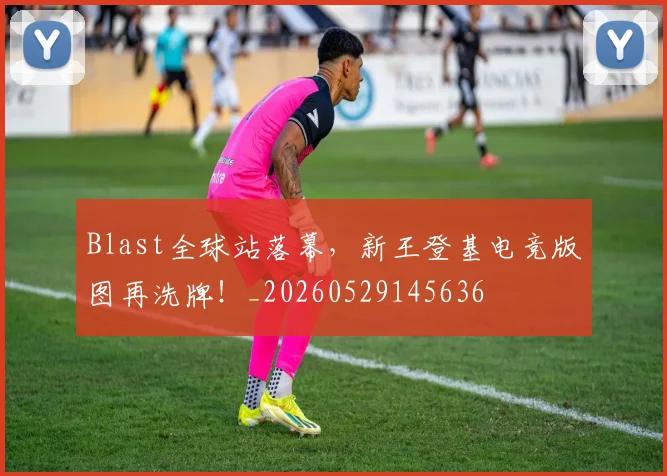 Blast全球站落幕,新王登基电竞版图再洗牌!_20260529145636