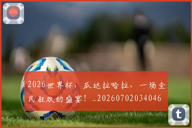 2026世界杯，瓜达拉哈拉，一场全民狂欢的盛宴！_20260702034046