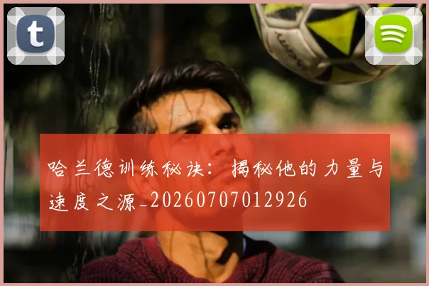 哈兰德训练秘诀:揭秘他的力量与速度之源_20260707012926