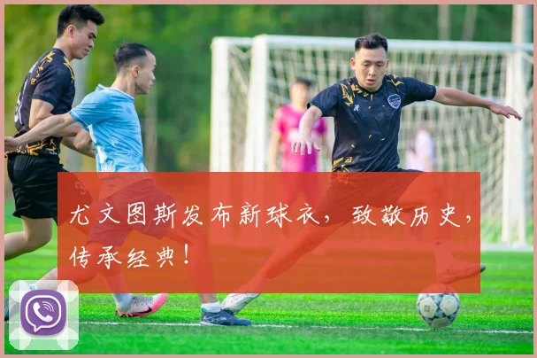 尤文图斯发布新球衣，致敬历史，传承经典！