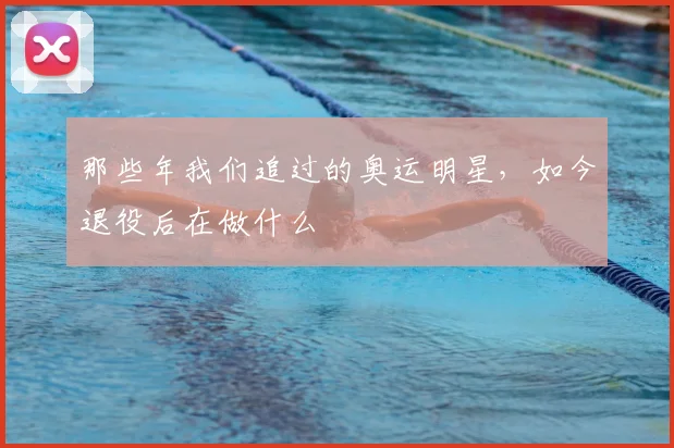 那些年我们追过的奥运明星,如今退役后在做什么